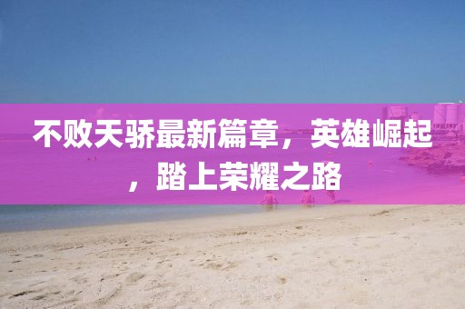 不败天骄最新篇章，英雄崛起，踏上荣耀之路
