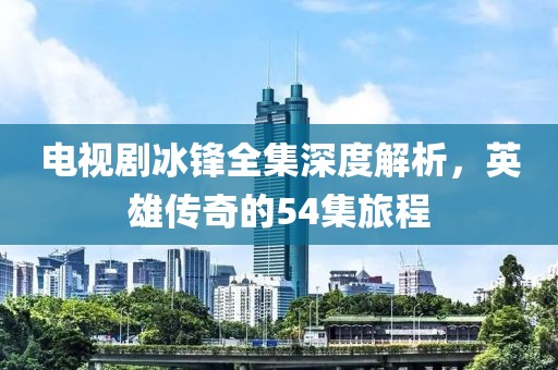 电视剧冰锋全集深度解析，英雄传奇的54集旅程