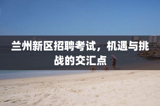 兰州新区招聘考试，机遇与挑战的交汇点