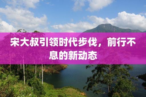 宋大叔引领时代步伐，前行不息的新动态