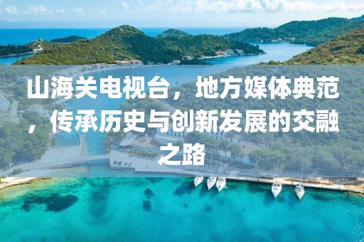 山海关电视台，地方媒体典范，传承历史与创新发展的交融之路