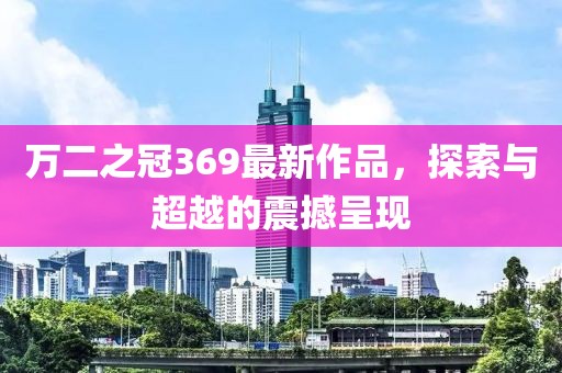 万二之冠369最新作品，探索与超越的震撼呈现