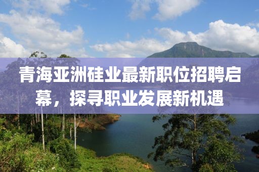 青海亚洲硅业最新职位招聘启幕，探寻职业发展新机遇