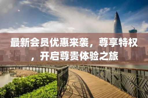 最新会员优惠来袭，尊享特权，开启尊贵体验之旅