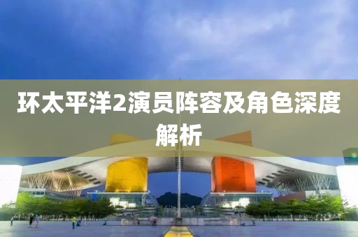 环太平洋2演员阵容及角色深度解析