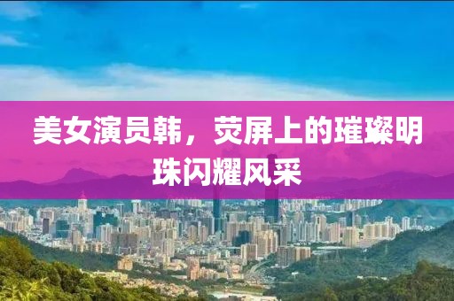美女演员韩，荧屏上的璀璨明珠闪耀风采
