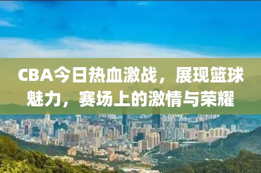 CBA今日热血激战，展现篮球魅力，赛场上的激情与荣耀