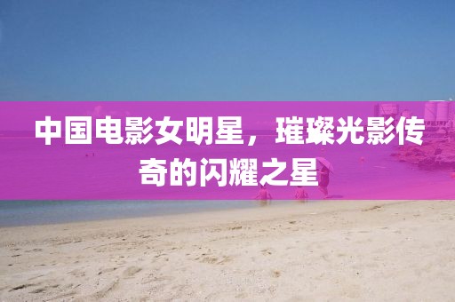中国电影女明星，璀璨光影传奇的闪耀之星