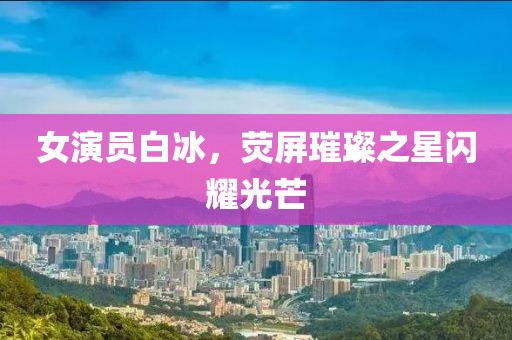 女演员白冰，荧屏璀璨之星闪耀光芒