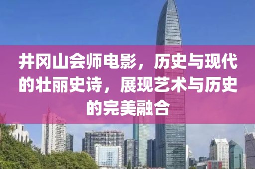 井冈山会师电影，历史与现代的壮丽史诗，展现艺术与历史的完美融合