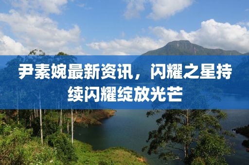 尹素婉最新资讯，闪耀之星持续闪耀绽放光芒