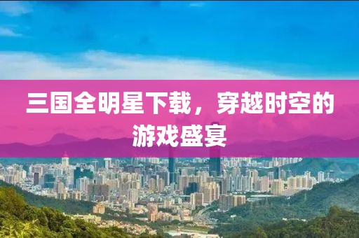 三国全明星下载，穿越时空的游戏盛宴