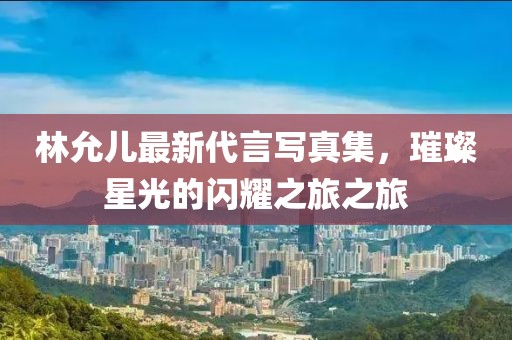 林允儿最新代言写真集，璀璨星光的闪耀之旅之旅