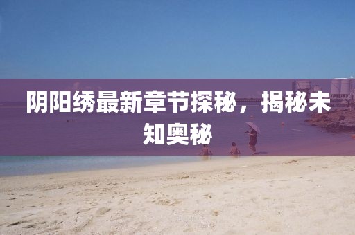 阴阳绣最新章节探秘，揭秘未知奥秘