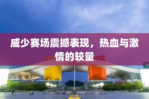 威少赛场震撼表现，热血与激情的较量