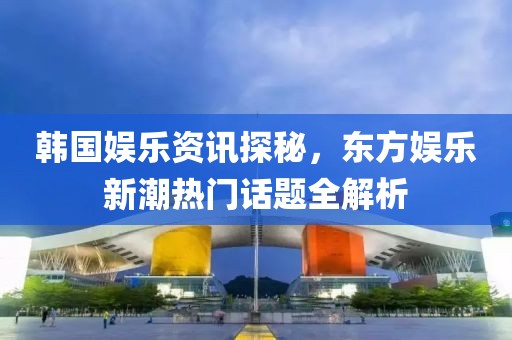 韩国娱乐资讯探秘，东方娱乐新潮热门话题全解析