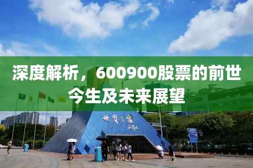 深度解析，600900股票的前世今生及未来展望