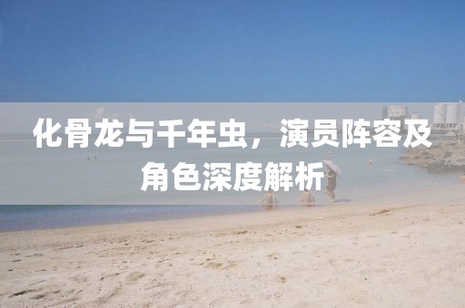 化骨龙与千年虫，演员阵容及角色深度解析