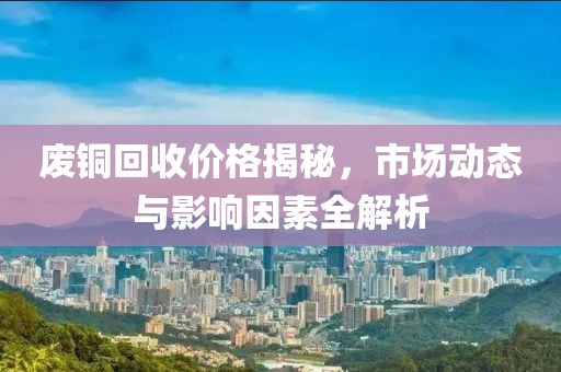 废铜回收价格揭秘，市场动态与影响因素全解析