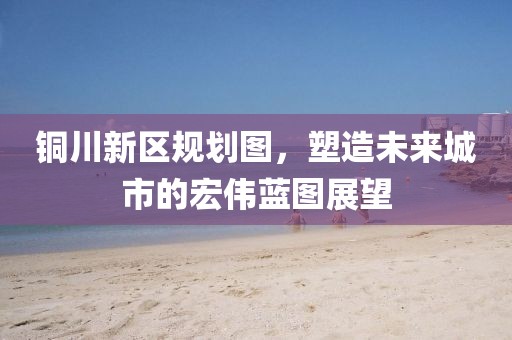 铜川新区规划图，塑造未来城市的宏伟蓝图展望