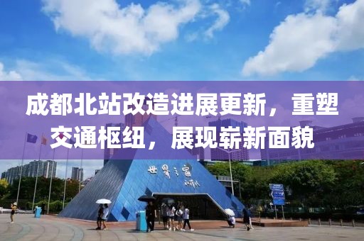 成都北站改造进展更新，重塑交通枢纽，展现崭新面貌