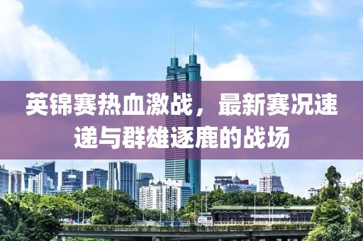 英锦赛热血激战，最新赛况速递与群雄逐鹿的战场