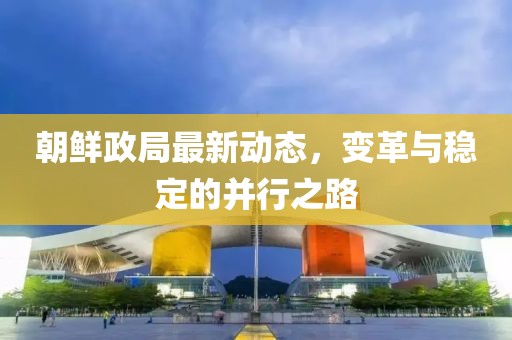 朝鲜政局最新动态，变革与稳定的并行之路