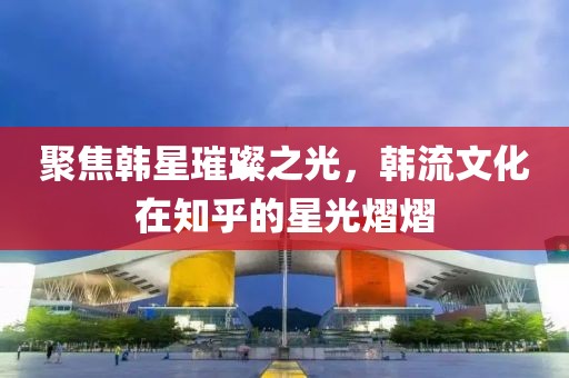 聚焦韩星璀璨之光，韩流文化在知乎的星光熠熠