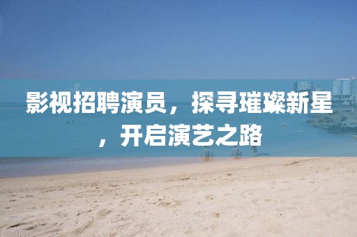影视招聘演员，探寻璀璨新星，开启演艺之路