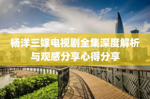 杨洋三嫁电视剧全集深度解析与观感分享心得分享