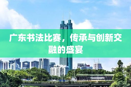 广东书法比赛，传承与创新交融的盛宴