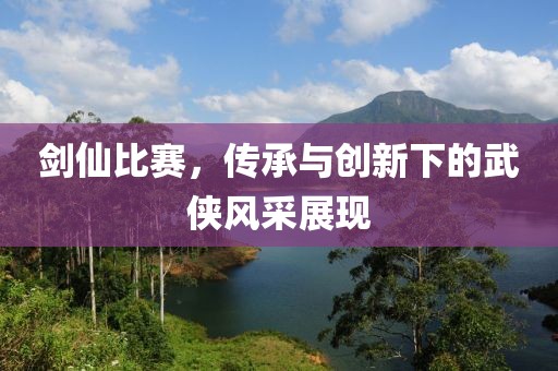 剑仙比赛，传承与创新下的武侠风采展现