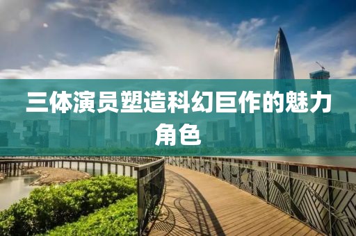 三体演员塑造科幻巨作的魅力角色