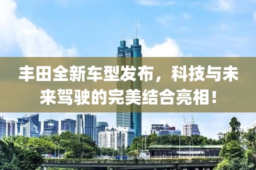 丰田全新车型发布，科技与未来驾驶的完美结合亮相！