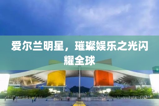 爱尔兰明星，璀璨娱乐之光闪耀全球