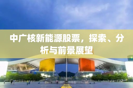 中广核新能源股票，探索、分析与前景展望