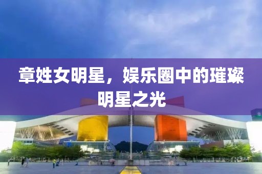 章姓女明星，娱乐圈中的璀璨明星之光