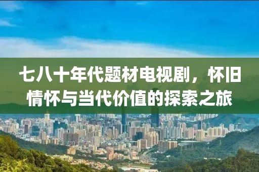 七八十年代题材电视剧，怀旧情怀与当代价值的探索之旅