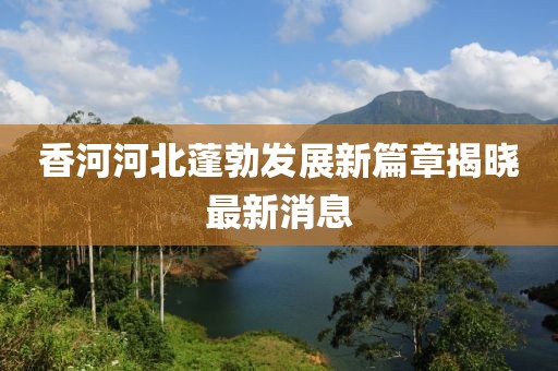 香河河北蓬勃发展新篇章揭晓最新消息