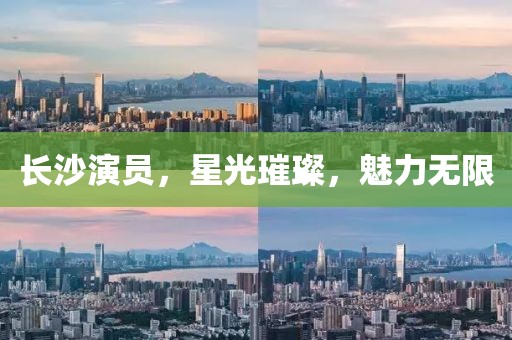 长沙演员，星光璀璨，魅力无限
