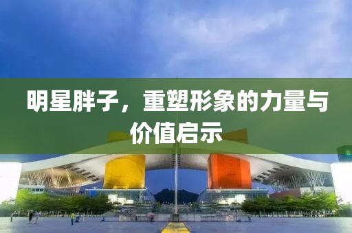 明星胖子，重塑形象的力量与价值启示