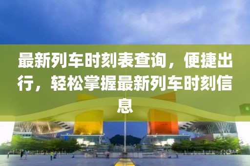 最新列车时刻表查询，便捷出行，轻松掌握最新列车时刻信息