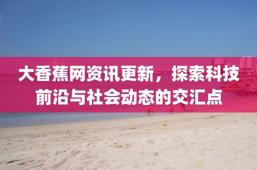 大香蕉网资讯更新，探索科技前沿与社会动态的交汇点