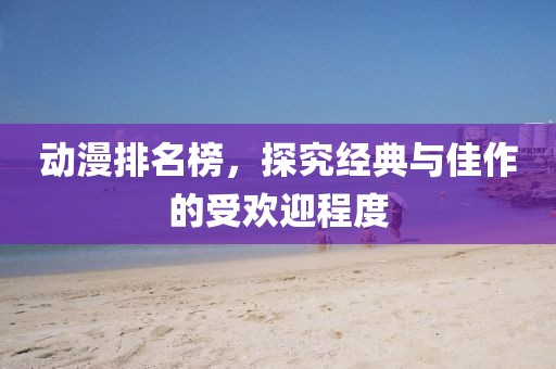 动漫排名榜，探究经典与佳作的受欢迎程度