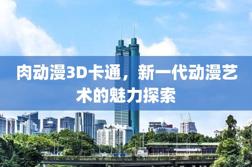 肉动漫3D卡通，新一代动漫艺术的魅力探索
