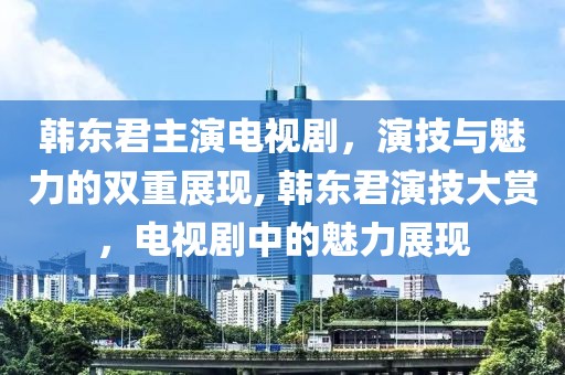 韩东君主演电视剧，演技与魅力的双重展现, 韩东君演技大赏，电视剧中的魅力展现