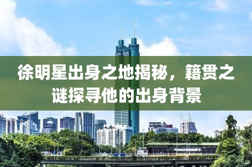 徐明星出身之地揭秘，籍贯之谜探寻他的出身背景