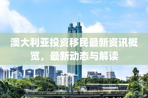 澳大利亚投资移民最新资讯概览，最新动态与解读