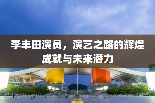 李丰田演员，演艺之路的辉煌成就与未来潜力