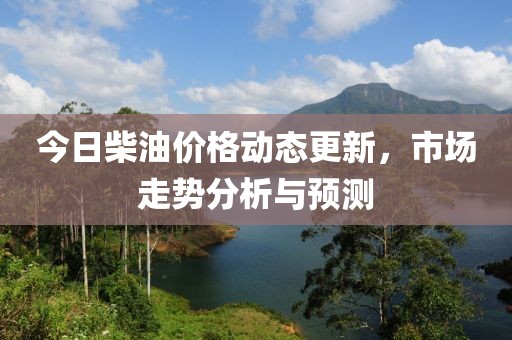 今日柴油价格动态更新，市场走势分析与预测